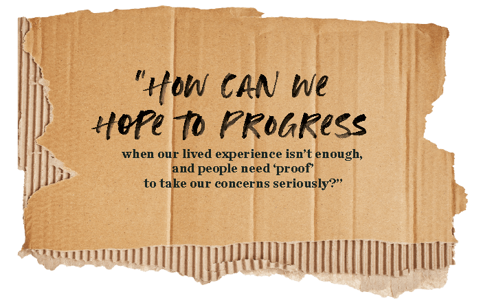 How can we hope to progress when our lived experience isn't enough, and people need proof to take our concerns seriously?