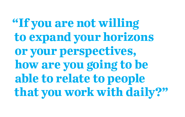 “If you are not willing  to expand your horizons or your perspectives,  how are you going to be able to relate to people that you work with daily?”