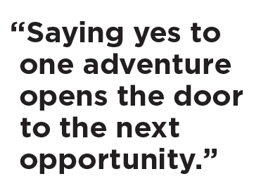 “Saying yes to one adventure opens the door to the next opportunity.”
